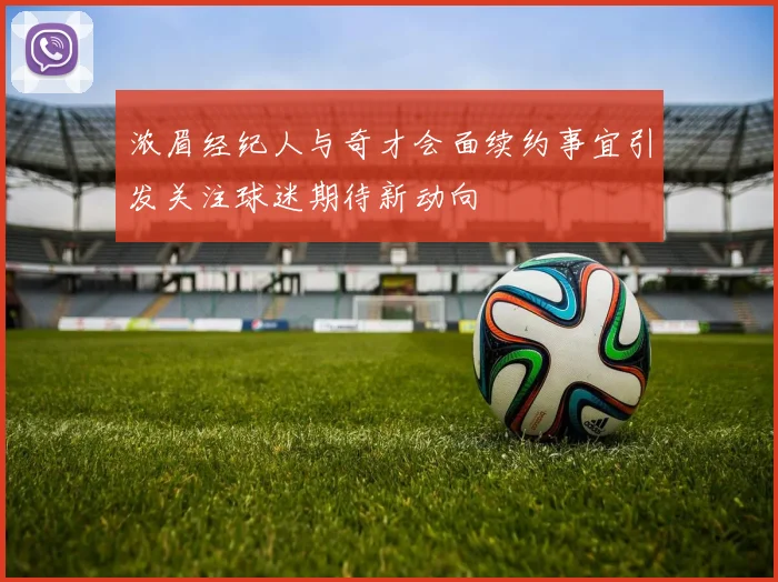 浓眉经纪人与奇才会面续约事宜引发关注球迷期待新动向