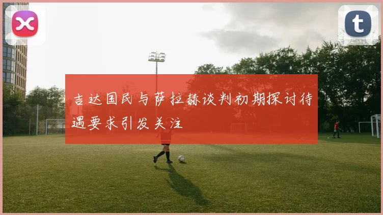 吉达国民与萨拉赫谈判初期探讨待遇要求引发关注