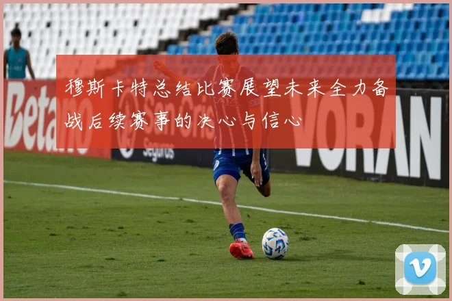 穆斯卡特总结比赛展望未来全力备战后续赛事的决心与信心