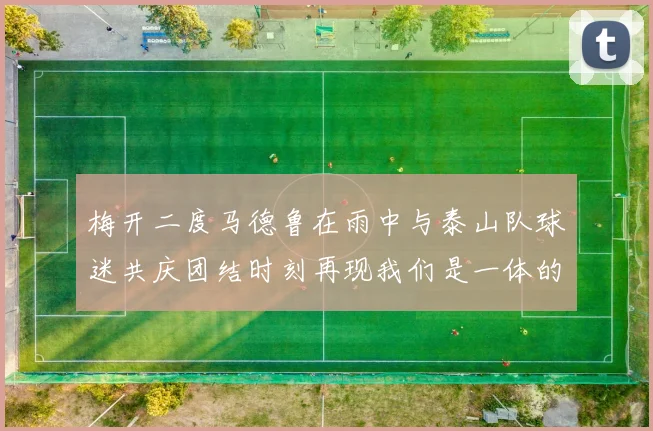 梅开二度马德鲁在雨中与泰山队球迷共庆团结时刻再现我们是一体的精神