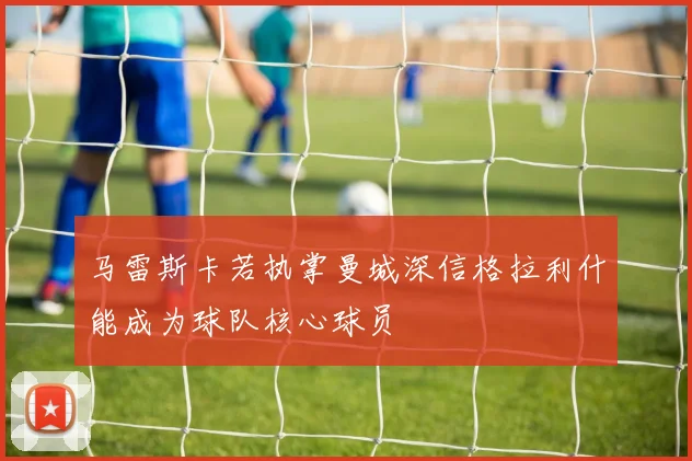 马雷斯卡若执掌曼城深信格拉利什能成为球队核心球员