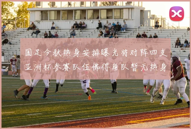 国足今秋热身安排曝光将对阵四支亚洲杯参赛队伍佛得角队暂无热身计划