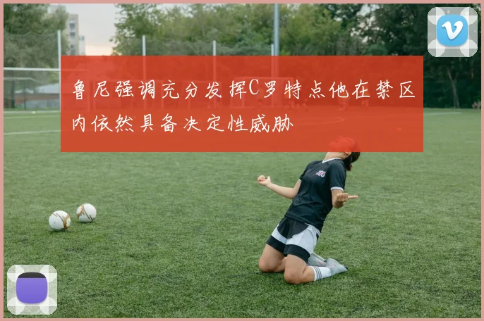 鲁尼强调充分发挥C罗特点他在禁区内依然具备决定性威胁